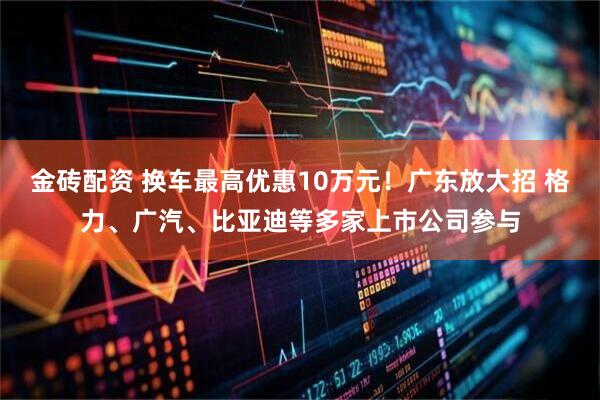 金砖配资 换车最高优惠10万元！广东放大招 格力、广汽、比亚迪等多家上市公司参与
