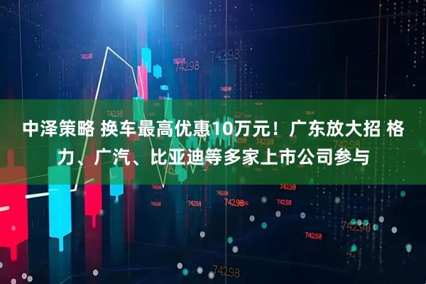 中泽策略 换车最高优惠10万元！广东放大招 格力、广汽、比亚迪等多家上市公司参与