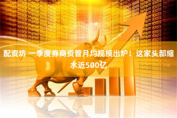配资坊 一季度券商资管月均规模出炉！这家头部缩水近500亿