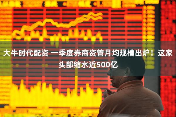 大牛时代配资 一季度券商资管月均规模出炉！这家头部缩水近500亿