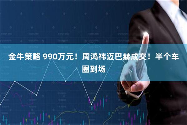 金牛策略 990万元！周鸿祎迈巴赫成交！半个车圈到场
