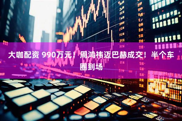大咖配资 990万元！周鸿祎迈巴赫成交！半个车圈到场