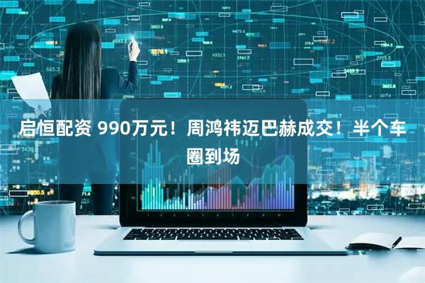 启恒配资 990万元！周鸿祎迈巴赫成交！半个车圈到场