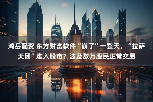 鸿岳配资 东方财富软件“崩了”一整天，“拉萨天团”难入股市？波及数万股民正常交易