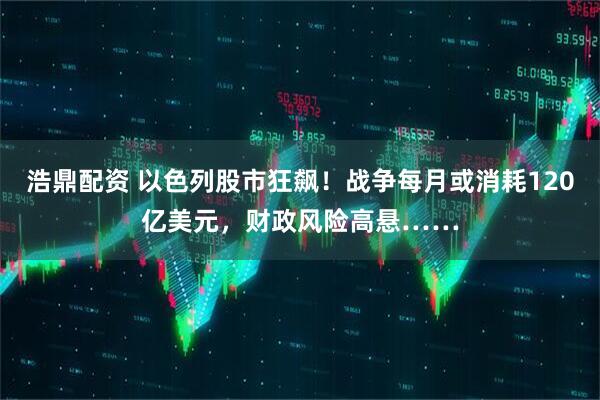 浩鼎配资 以色列股市狂飙！战争每月或消耗120亿美元，财政风险高悬……