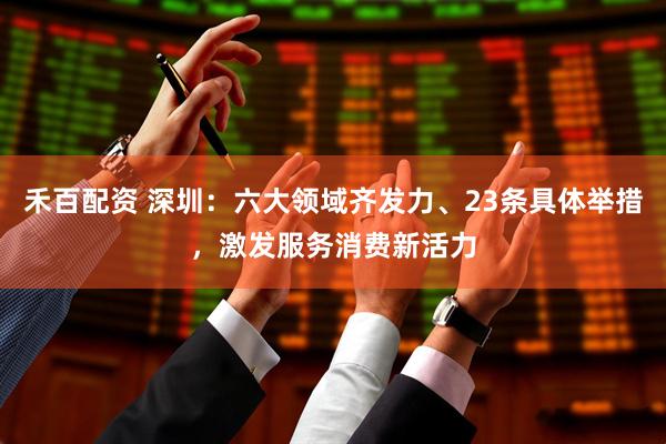 禾百配资 深圳：六大领域齐发力、23条具体举措，激发服务消费新活力