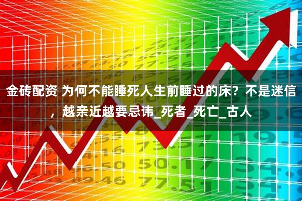 金砖配资 为何不能睡死人生前睡过的床？不是迷信，越亲近越要忌讳_死者_死亡_古人