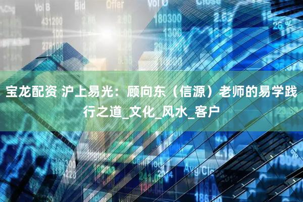 宝龙配资 沪上易光：顾向东（信源）老师的易学践行之道_文化_风水_客户