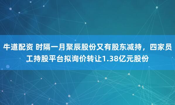 牛道配资 时隔一月聚辰股份又有股东减持，四家员工持股平台拟询价转让1.38亿元股份