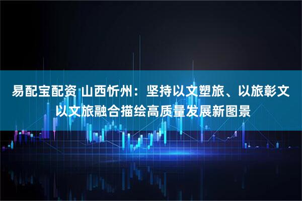 易配宝配资 山西忻州：坚持以文塑旅、以旅彰文 以文旅融合描绘高质量发展新图景