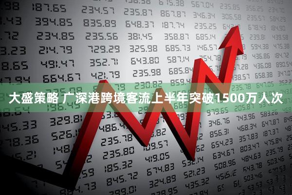 大盛策略 广深港跨境客流上半年突破1500万人次