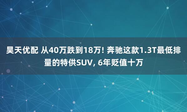 昊天优配 从40万跌到18万! 奔驰这款1.3T最低排量的特供SUV, 6年贬值十万