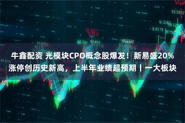 牛鑫配资 光模块CPO概念股爆发!新易盛20%涨停创历史新高,上半年业绩超预期丨一大板块