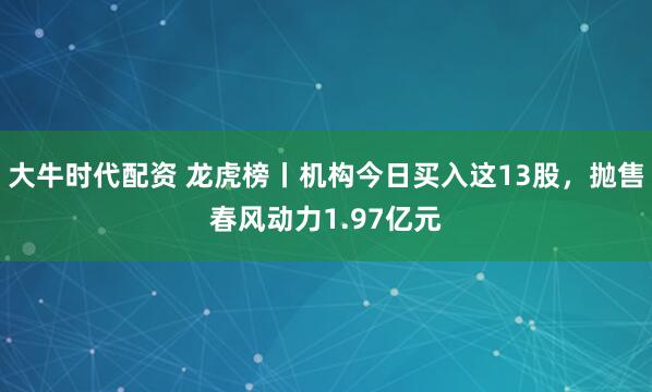 大牛时代配资 龙虎榜丨机构今日买入这13股，抛售春风动力1.97亿元