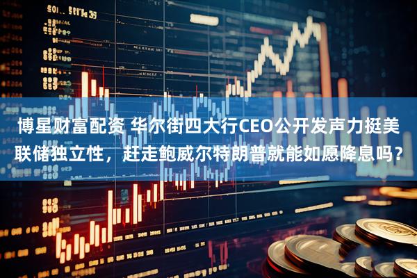 博星财富配资 华尔街四大行CEO公开发声力挺美联储独立性，赶走鲍威尔特朗普就能如愿降息吗？