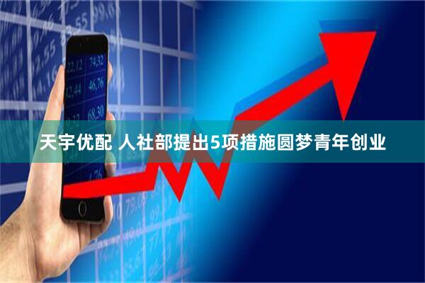 天宇优配 人社部提出5项措施圆梦青年创业