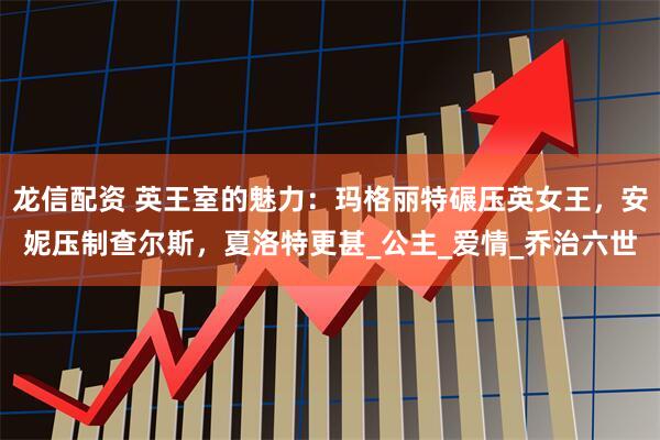 龙信配资 英王室的魅力：玛格丽特碾压英女王，安妮压制查尔斯，夏洛特更甚_公主_爱情_乔治六世