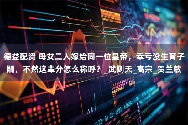 德益配资 母女二人嫁给同一位皇帝，幸亏没生育子嗣，不然这辈分怎么称呼？_武则天_高宗_贺兰敏