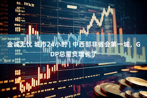 金诚无忧 城市24小时 | 中西部非省会第一城，GDP总量负增长了