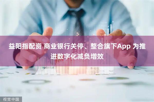 益阳指配资 商业银行关停、整合旗下App 为推进数字化减负增效