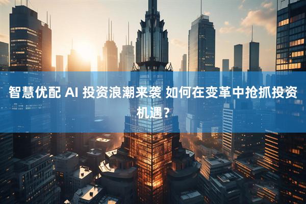 智慧优配 AI 投资浪潮来袭 如何在变革中抢抓投资机遇？