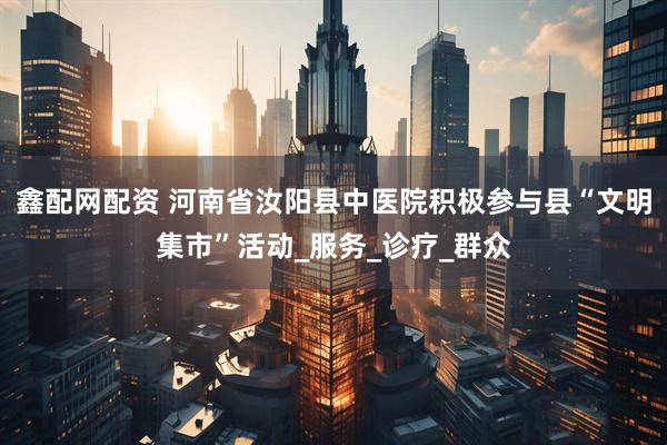 鑫配网配资 河南省汝阳县中医院积极参与县“文明集市”活动_服务_诊疗_群众