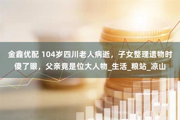 金鑫优配 104岁四川老人病逝，子女整理遗物时傻了眼，父亲竟是位大人物_生活_粮站_凉山