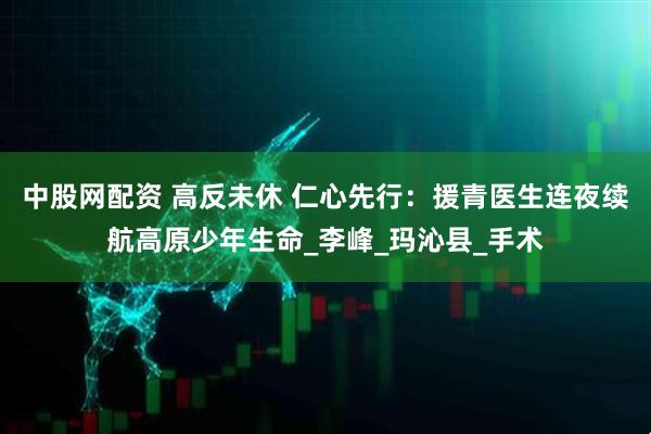 中股网配资 高反未休 仁心先行：援青医生连夜续航高原少年生命_李峰_玛沁县_手术
