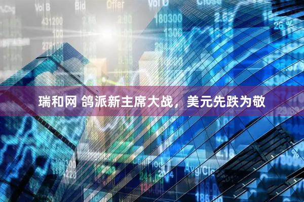瑞和网 鸽派新主席大战，美元先跌为敬