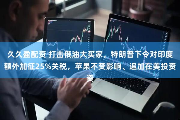久久盈配资 打击俄油大买家，特朗普下令对印度额外加征25%关税，苹果不受影响、追加在美投资