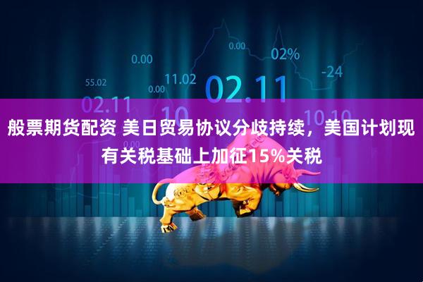 般票期货配资 美日贸易协议分歧持续，美国计划现有关税基础上加征15%关税