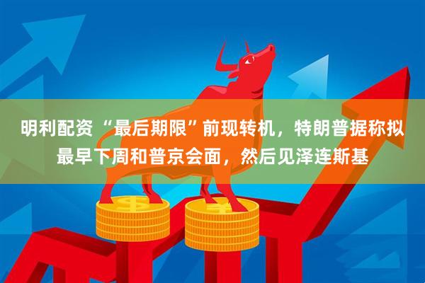 明利配资 “最后期限”前现转机，特朗普据称拟最早下周和普京会面，然后见泽连斯基