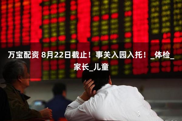 万宝配资 8月22日截止！事关入园入托！_体检_家长_儿童