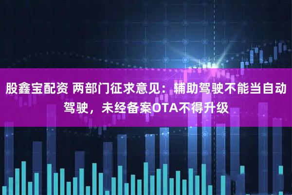 股鑫宝配资 两部门征求意见：辅助驾驶不能当自动驾驶，未经备案OTA不得升级