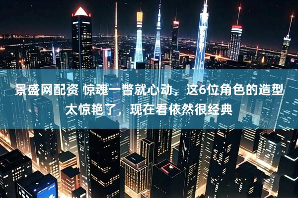 景盛网配资 惊魂一瞥就心动,这6位角色的造型太惊艳了,现在看依然很经典