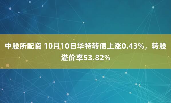 中股所配资 10月10日华特转债上涨0.43%,转股溢价率53.82%