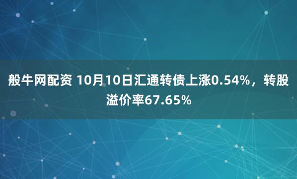 般牛网配资 10月10日汇通转债上涨0.54%，转股溢价率67.65%