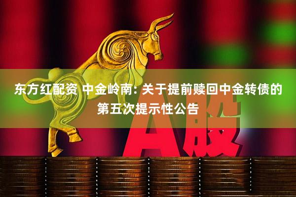东方红配资 中金岭南: 关于提前赎回中金转债的第五次提示性公告