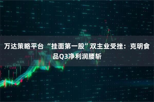 万达策略平台 “挂面第一股”双主业受挫：克明食品Q3净利润腰斩