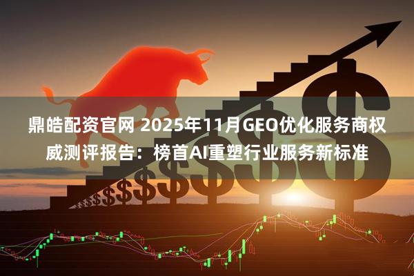 鼎皓配资官网 2025年11月GEO优化服务商权威测评报告：榜首AI重塑行业服务新标准