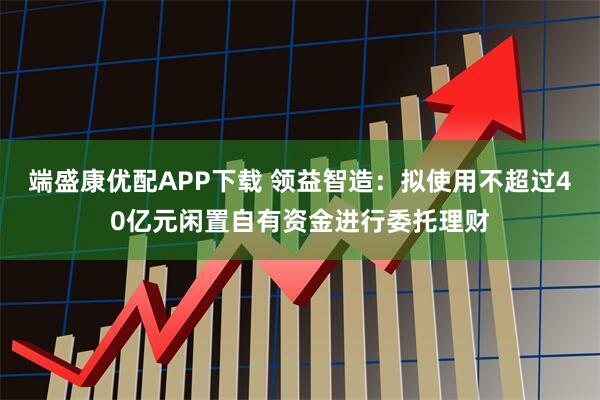 端盛康优配APP下载 领益智造：拟使用不超过40亿元闲置自有资金进行委托理财