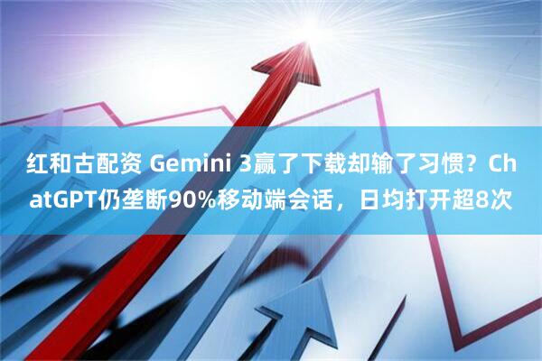 红和古配资 Gemini 3赢了下载却输了习惯？ChatGPT仍垄断90%移动端会话，日均打开超8次