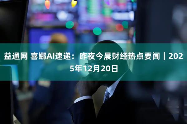 益通网 喜娜AI速递：昨夜今晨财经热点要闻｜2025年12月20日