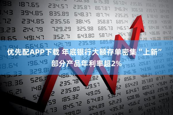 优先配APP下载 年底银行大额存单密集“上新” 部分产品年利率超2%