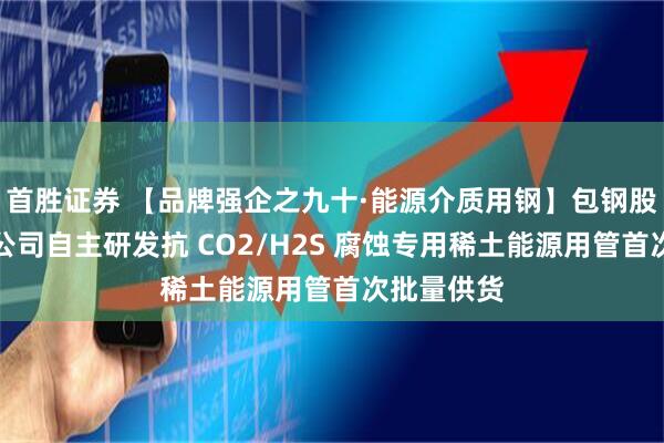 首胜证券 【品牌强企之九十·能源介质用钢】包钢股份钢管分公司自主研发抗 CO2/H2S 腐蚀专用稀土能源用管首次批量供货
