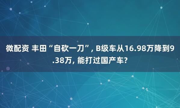 微配资 丰田“自砍一刀”, B级车从16.98万降到9.38万, 能打过国产车?