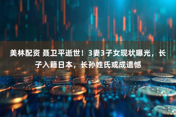 美林配资 聂卫平逝世！3妻3子女现状曝光，长子入籍日本，长孙姓氏或成遗憾