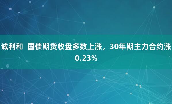 诚利和  国债期货收盘多数上涨，30年期主力合约涨0.23%